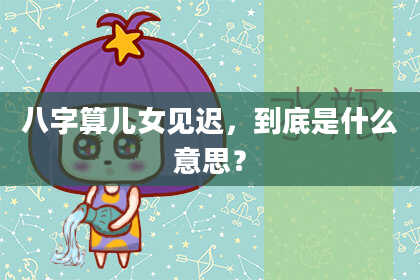 八字算儿女见迟，到底是什么意思？