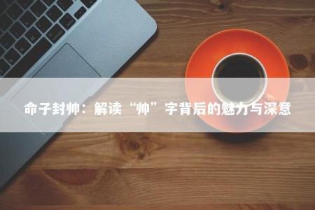 命子封帅：解读“帅”字背后的魅力与深意